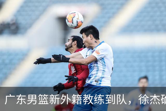 广东男篮新外籍教练到队，徐杰确定留队，杜润旺完成顶薪签约！