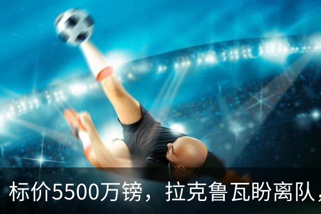 标价5500万镑，拉克鲁瓦盼离队，切尔西中卫补强有望吗？