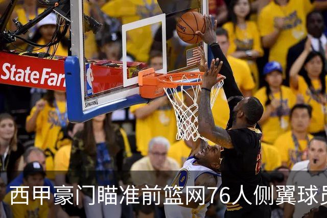 西甲豪门瞄准前篮网76人侧翼球员，或将告别NBA赛场？