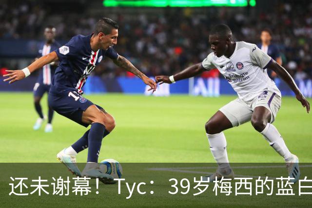 还未谢幕！Tyc：39岁梅西的蓝白生涯并未结束，告别战可能在本土