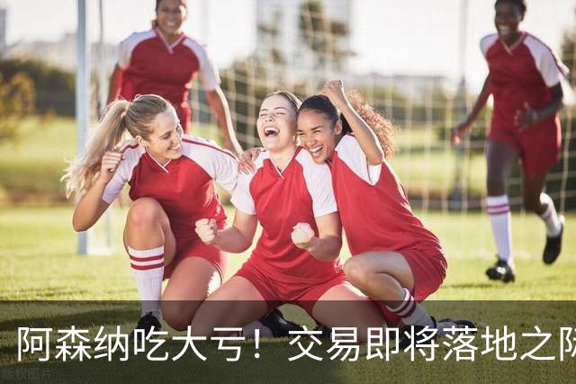 阿森纳吃大亏！交易即将落地之际球员临时反悔，转会宣告失败，转会尾款彻底打了水漂
