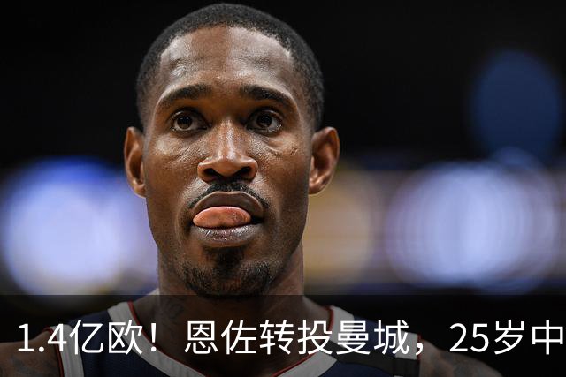 1.4亿欧！恩佐转投曼城，25岁中场生涯累计转会费逼近2.8亿欧