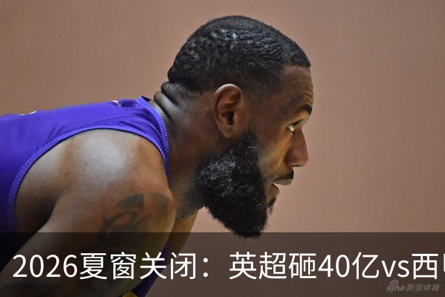 2026夏窗关闭：英超砸40亿vs西甲7.48亿，五倍差距撕裂欧洲足坛